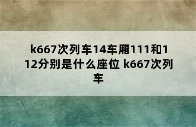 k667次列车14车厢111和112分别是什么座位 k667次列车